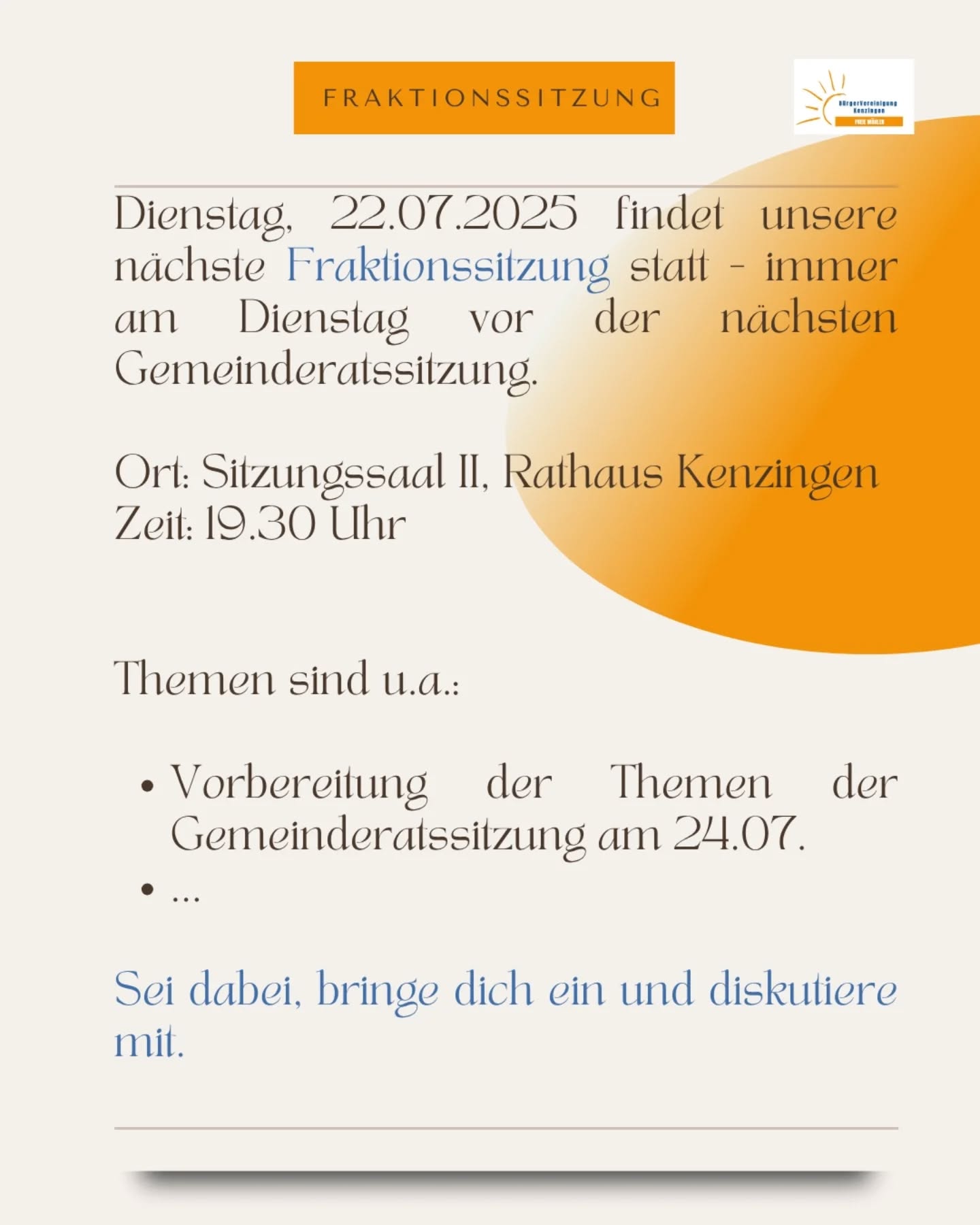 22.07.2025 - Herzliche Einladung zur Fraktionssitzung 💭

Du hast Themen rund um Kenzingen, Bombach, Hecklingen oder Nordweil, die dich beschäftigen? Komm vorbei, Bring dich ein, diskutiere mit.

Themen, welche wir auf jeden Fall thematisieren:
🚨 Starkregenvorsorge - Maßnahmenpaket zum Schutz vor Überflutung im Ortsteil Bombach
☀️ Sanierung südliche Altstadt
🚨 Kläranlage 
...

Wir freuen uns über alle, die Lust haben.